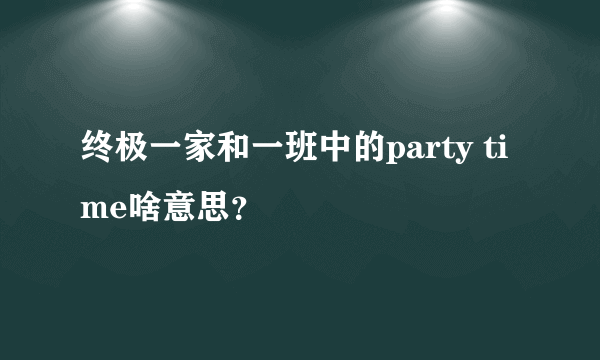 终极一家和一班中的party time啥意思？