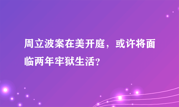 周立波案在美开庭，或许将面临两年牢狱生活？