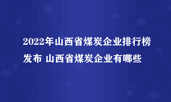 2022年山西省煤炭企业排行榜发布 山西省煤炭企业有哪些