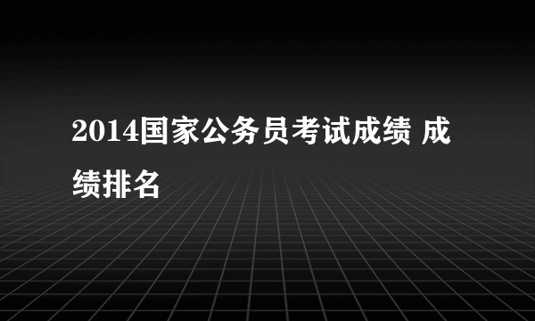 2014国家公务员考试成绩 成绩排名