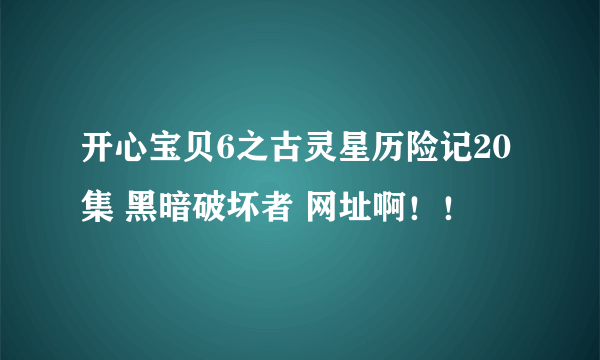 开心宝贝6之古灵星历险记20集 黑暗破坏者 网址啊！！