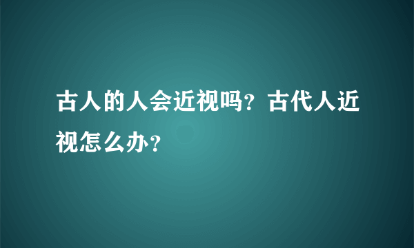 古人的人会近视吗？古代人近视怎么办？