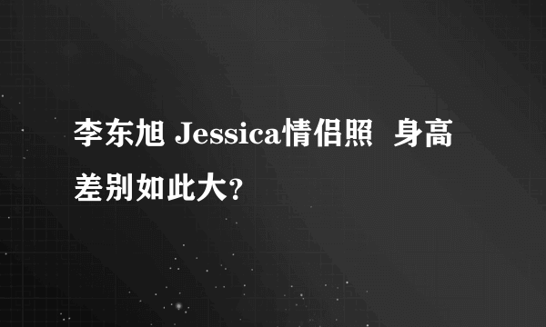 李东旭 Jessica情侣照  身高差别如此大？