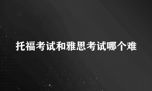 托福考试和雅思考试哪个难