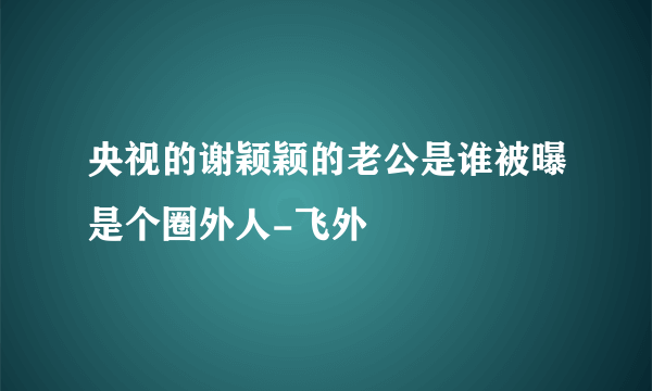 央视的谢颖颖的老公是谁被曝是个圈外人-飞外