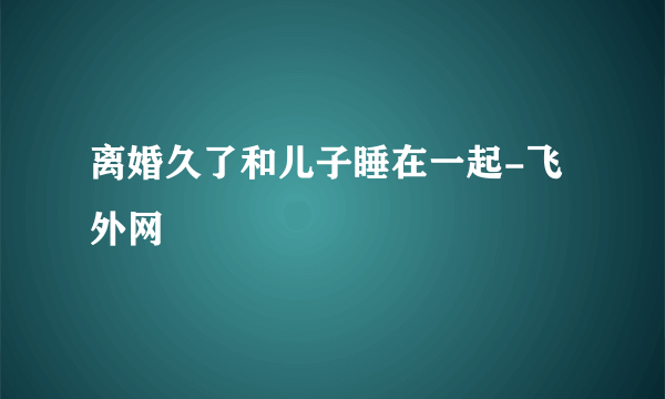 离婚久了和儿子睡在一起-飞外网