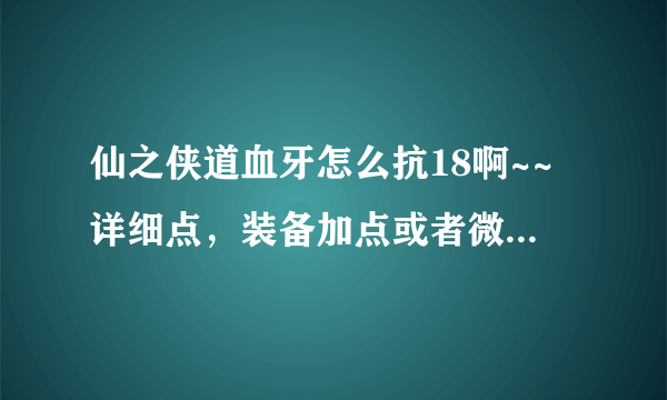 仙之侠道血牙怎么抗18啊~~详细点，装备加点或者微操作，说明白点谢谢？