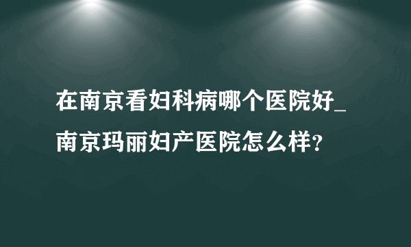 在南京看妇科病哪个医院好_南京玛丽妇产医院怎么样？