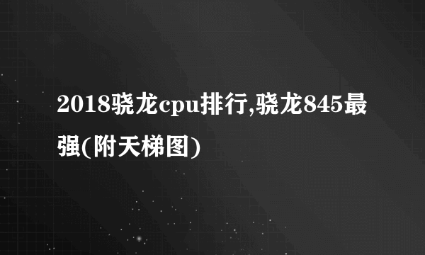 2018骁龙cpu排行,骁龙845最强(附天梯图)