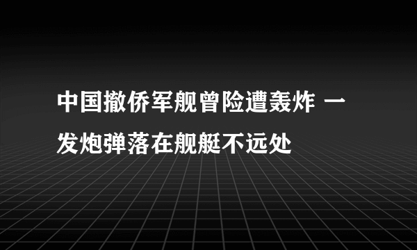 中国撤侨军舰曾险遭轰炸 一发炮弹落在舰艇不远处