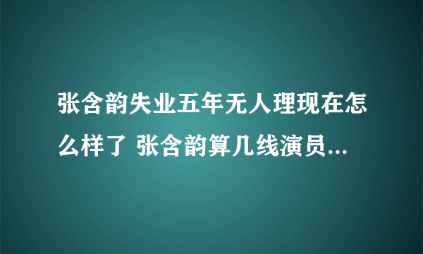 张含韵失业五年无人理现在怎么样了 张含韵算几线演员有多少资产