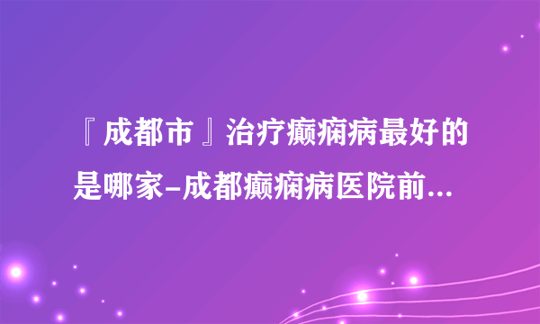 『成都市』治疗癫痫病最好的是哪家-成都癫痫病医院前十排名？