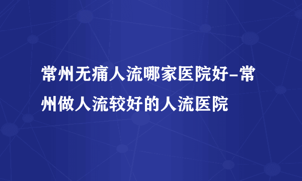 常州无痛人流哪家医院好-常州做人流较好的人流医院