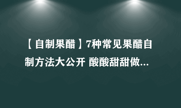 【自制果醋】7种常见果醋自制方法大公开 酸酸甜甜做法超简单