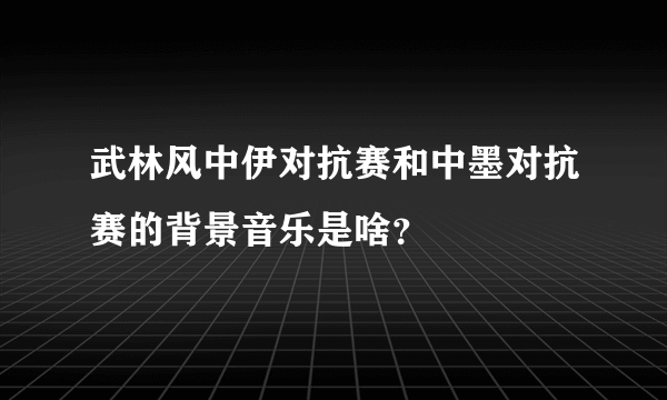 武林风中伊对抗赛和中墨对抗赛的背景音乐是啥？