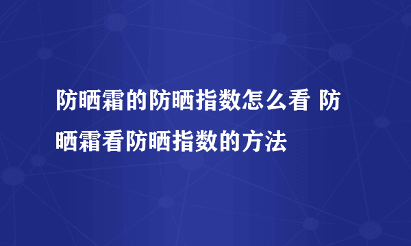 防晒霜的防晒指数怎么看 防晒霜看防晒指数的方法