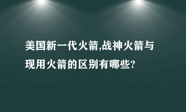 美国新一代火箭,战神火箭与现用火箭的区别有哪些?