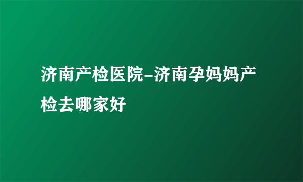 济南产检医院-济南孕妈妈产检去哪家好