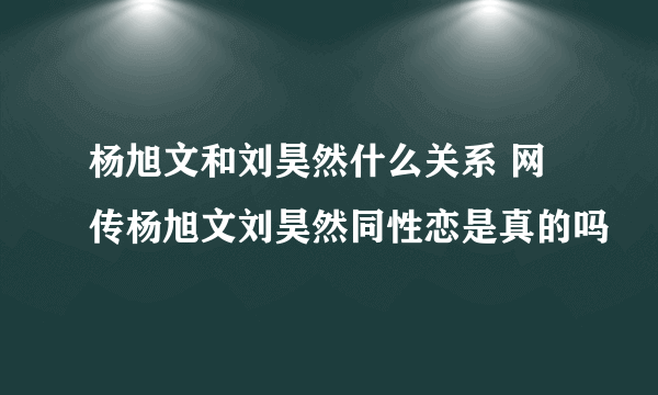 杨旭文和刘昊然什么关系 网传杨旭文刘昊然同性恋是真的吗