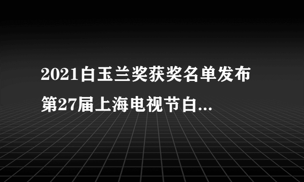 2021白玉兰奖获奖名单发布 第27届上海电视节白玉兰奖入围名单一览