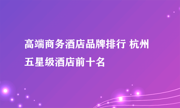 高端商务酒店品牌排行 杭州五星级酒店前十名