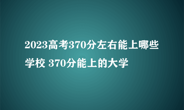 2023高考370分左右能上哪些学校 370分能上的大学