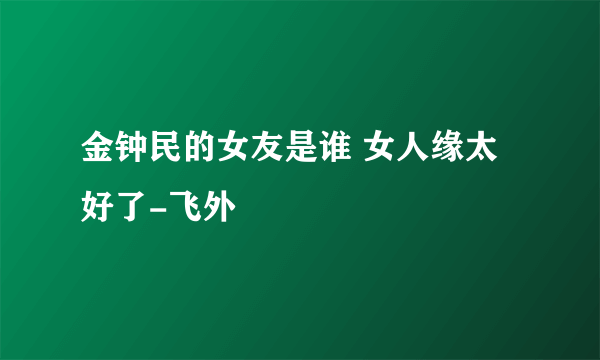 金钟民的女友是谁 女人缘太好了-飞外