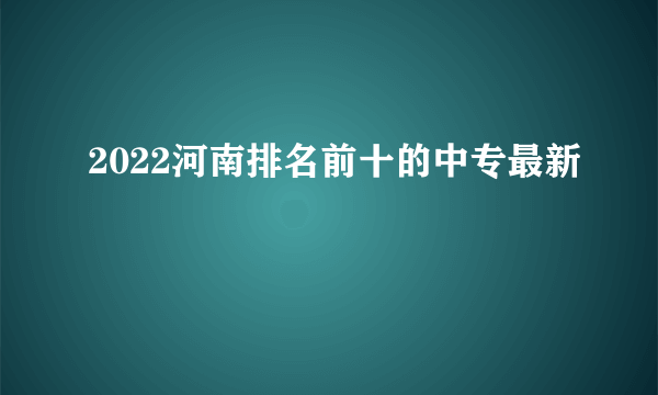 2022河南排名前十的中专最新