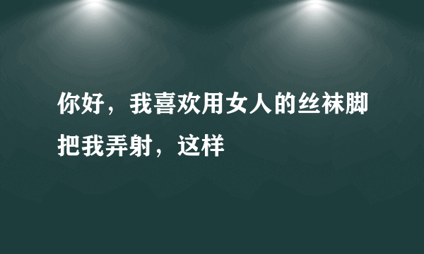 你好，我喜欢用女人的丝袜脚把我弄射，这样