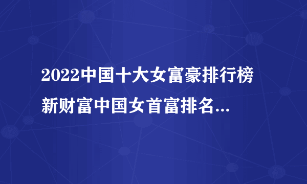 2022中国十大女富豪排行榜 新财富中国女首富排名 中国十大有钱的女人