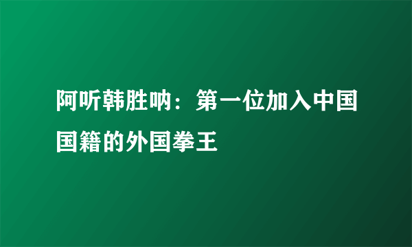 阿听韩胜呐：第一位加入中国国籍的外国拳王