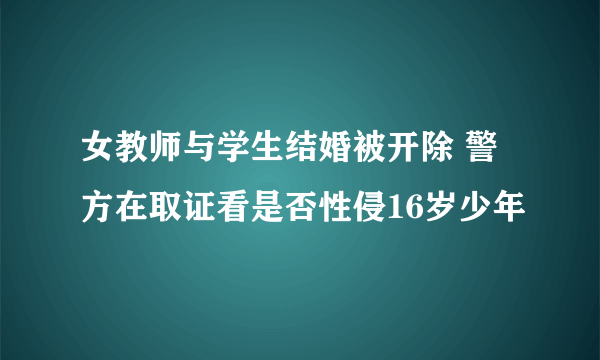 女教师与学生结婚被开除 警方在取证看是否性侵16岁少年