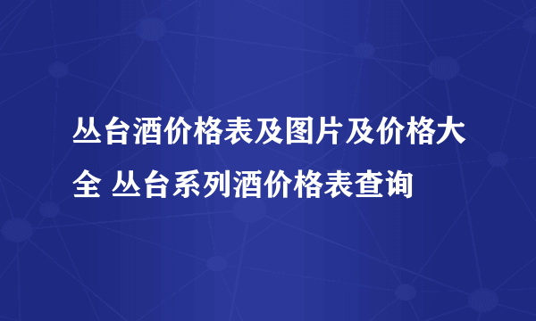 丛台酒价格表及图片及价格大全 丛台系列酒价格表查询