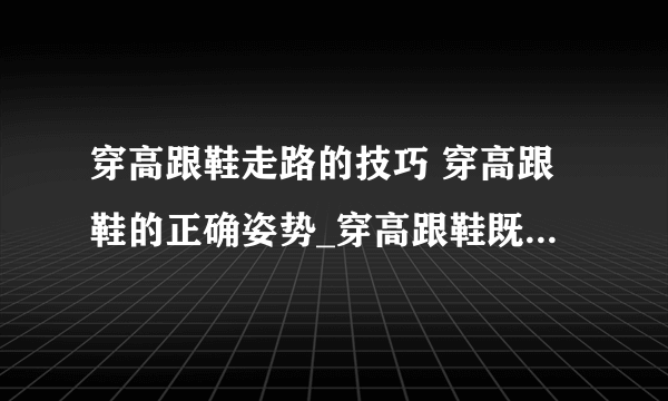 穿高跟鞋走路的技巧 穿高跟鞋的正确姿势_穿高跟鞋既舒服又优雅的6大秘诀