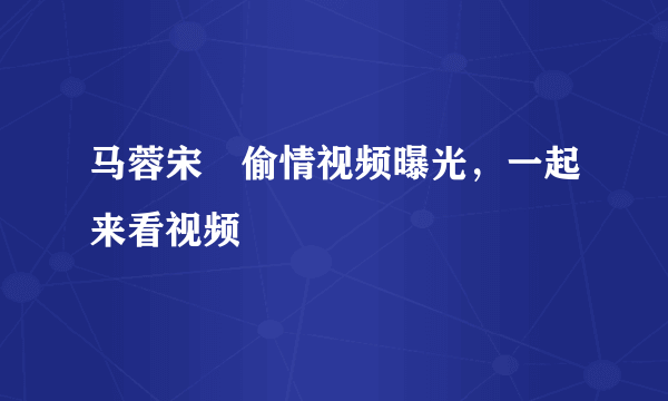 马蓉宋喆偷情视频曝光，一起来看视频 