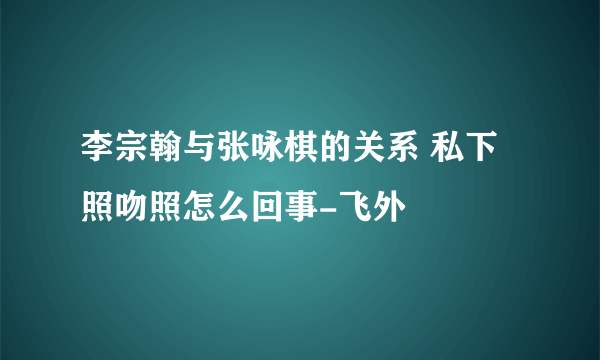 李宗翰与张咏棋的关系 私下照吻照怎么回事-飞外