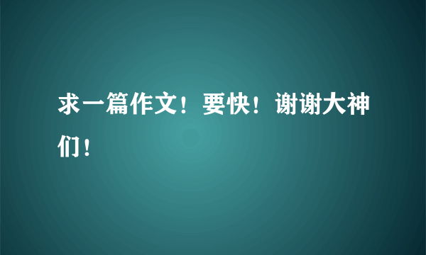 求一篇作文！要快！谢谢大神们！