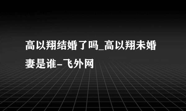 高以翔结婚了吗_高以翔未婚妻是谁-飞外网