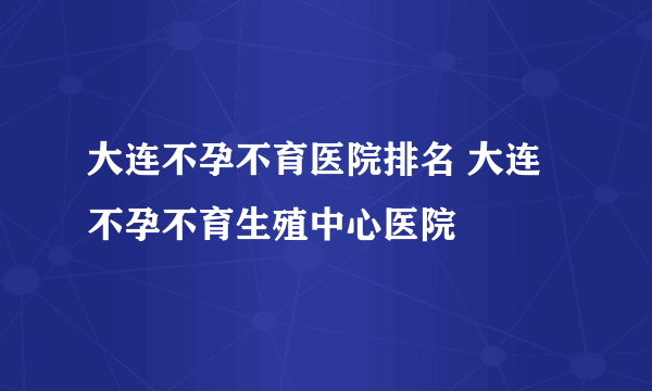 大连不孕不育医院排名 大连不孕不育生殖中心医院