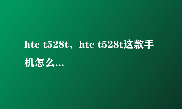 htc t528t，htc t528t这款手机怎么样还是528d比较好现在什么价格