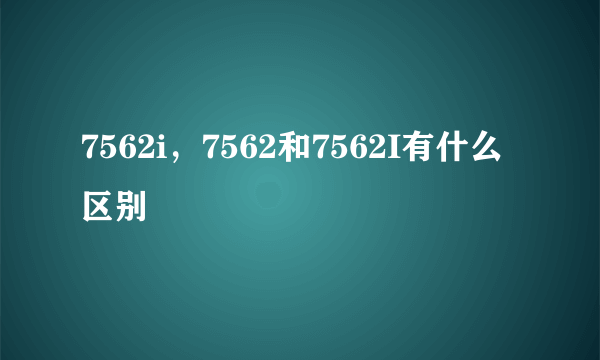 7562i，7562和7562I有什么区别