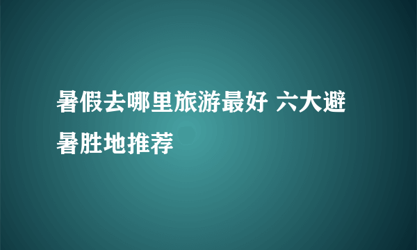 暑假去哪里旅游最好 六大避暑胜地推荐