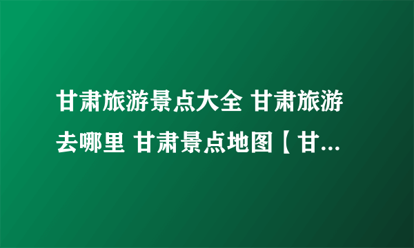 甘肃旅游景点大全 甘肃旅游去哪里 甘肃景点地图【甘肃景点】