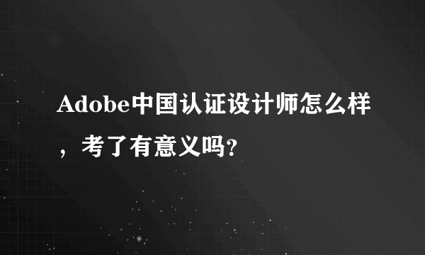 Adobe中国认证设计师怎么样，考了有意义吗？