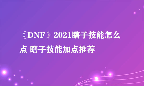 《DNF》2021瞎子技能怎么点 瞎子技能加点推荐