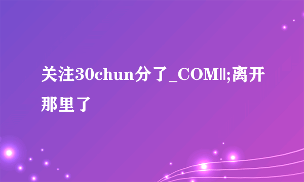 关注30chun分了_COM||;离开那里了