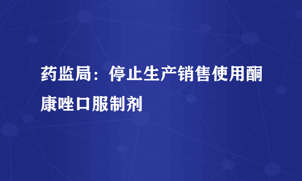 药监局：停止生产销售使用酮康唑口服制剂