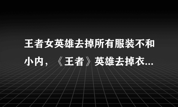 王者女英雄去掉所有服装不和小内，《王者》英雄去掉衣服后的样子是什么？