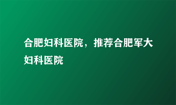 合肥妇科医院，推荐合肥军大妇科医院