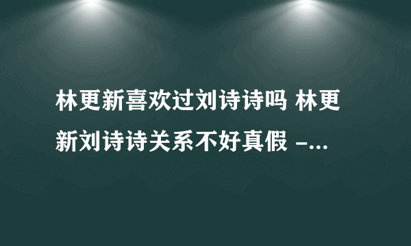 林更新喜欢过刘诗诗吗 林更新刘诗诗关系不好真假 - 飞外网